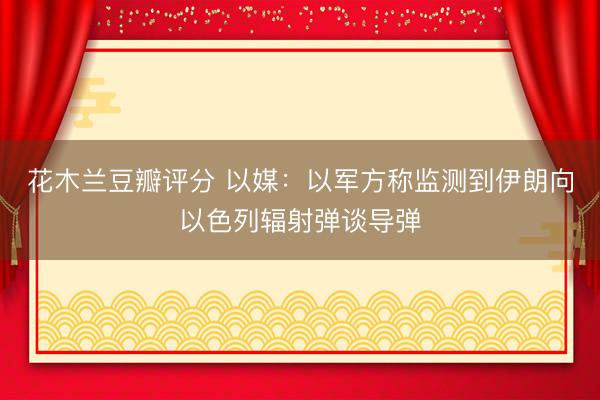 花木兰豆瓣评分 以媒：以军方称监测到伊朗向以色列辐射弹谈导弹
