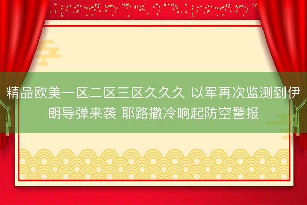 精品欧美一区二区三区久久久 以军再次监测到伊朗导弹来袭 耶路撒冷响起防空警报