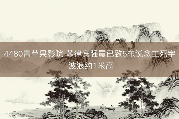 4480青苹果影院 菲律宾强震已致5东说念主死字 波浪约1米高