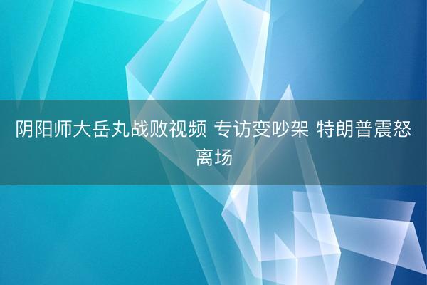 阴阳师大岳丸战败视频 专访变吵架 特朗普震怒离场