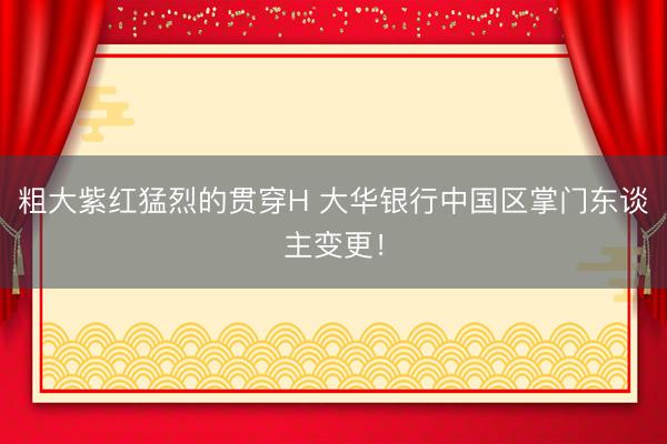 粗大紫红猛烈的贯穿H 大华银行中国区掌门东谈主变更！