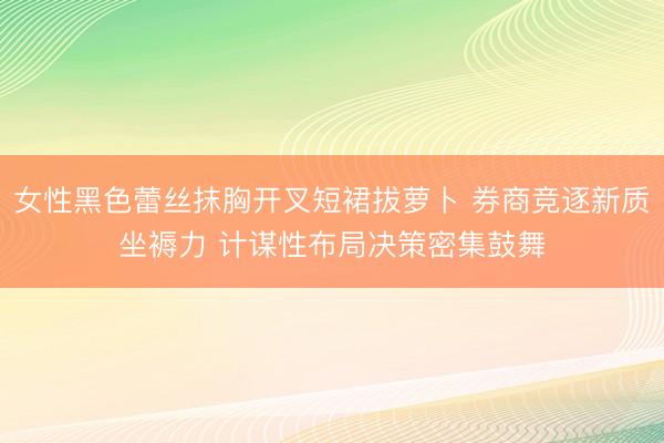 女性黑色蕾丝抹胸开叉短裙拔萝卜 券商竞逐新质坐褥力 计谋性布局决策密集鼓舞