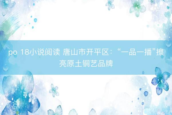 po 18小说阅读 唐山市开平区：“一品一播”擦亮原土铜艺品牌