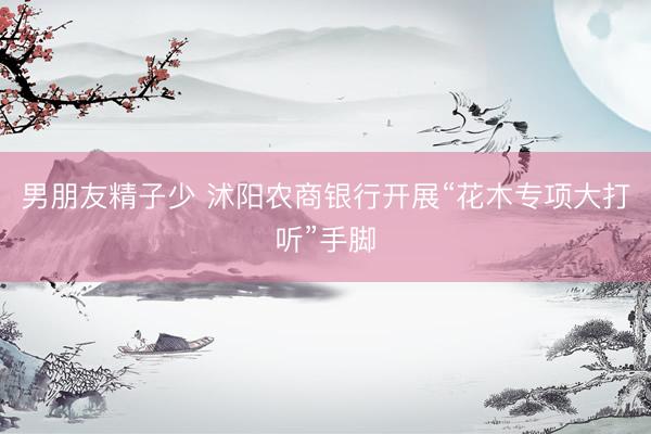 男朋友精子少 沭阳农商银行开展“花木专项大打听”手脚