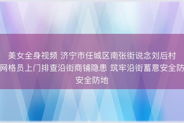 美女全身视频 济宁市任城区南张街说念刘后村：网格员上门排查沿街商铺隐患 筑牢沿街蓄意安全防地