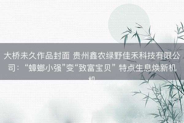 大桥未久作品封面 贵州鑫农绿野佳禾科技有限公司：“蟑螂小强”变“致富宝贝” 特点生息焕新机