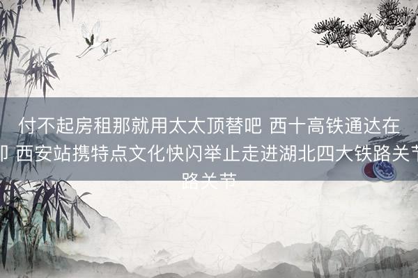 付不起房租那就用太太顶替吧 西十高铁通达在即 西安站携特点文化快闪举止走进湖北四大铁路关节