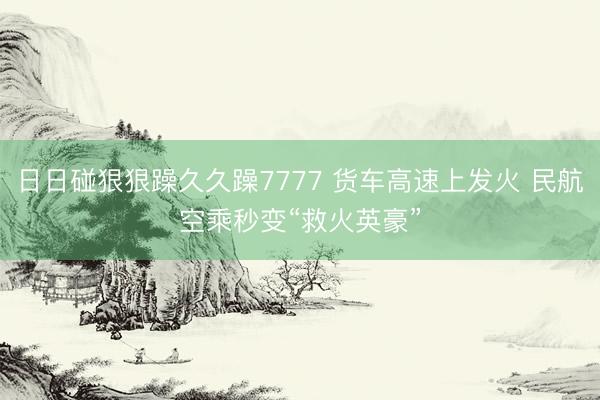 日日碰狠狠躁久久躁7777 货车高速上发火 民航空乘秒变“救火英豪”