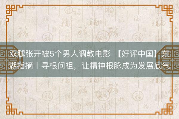 双腿张开被5个男人调教电影 【好评中国】东湖指摘丨寻根问祖，让精神根脉成为发展底气