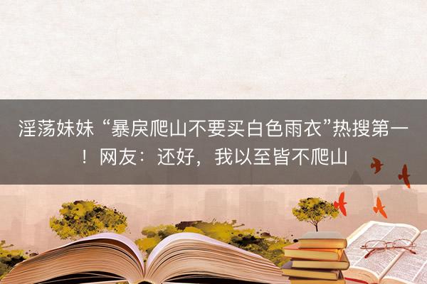 淫荡妹妹 “暴戾爬山不要买白色雨衣”热搜第一！网友：还好，我以至皆不爬山
