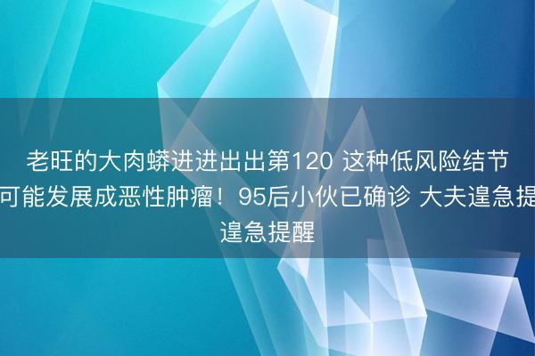 老旺的大肉蟒进进出出第120 这种低风险结节，可能发展成恶性肿瘤！95后小伙已确诊 大夫遑急提醒