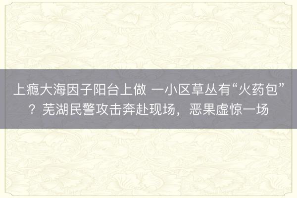 上瘾大海因子阳台上做 一小区草丛有“火药包”?芜湖民警攻击奔赴现场,恶果虚惊一场