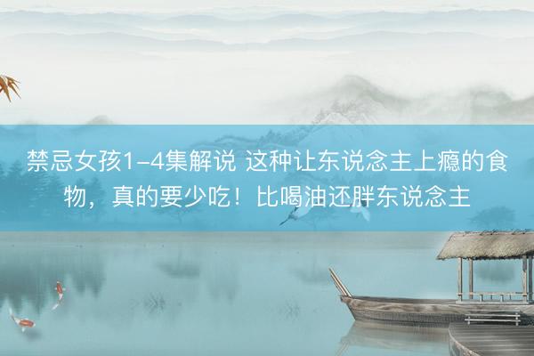 禁忌女孩1-4集解说 这种让东说念主上瘾的食物，真的要少吃！比喝油还胖东说念主