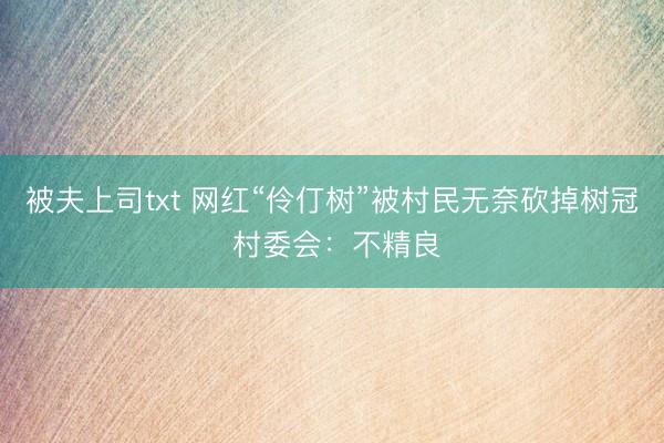 被夫上司txt 网红“伶仃树”被村民无奈砍掉树冠 村委会:不精良