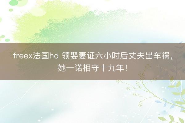 freex法国hd 领娶妻证六小时后丈夫出车祸，她一诺相守十九年！