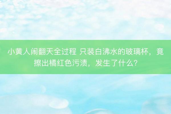 小黄人闹翻天全过程 只装白沸水的玻璃杯，竟擦出橘红色污渍，发生了什么？