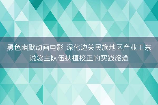 黑色幽默动画电影 深化边关民族地区产业工东说念主队伍扶植校正的实践旅途