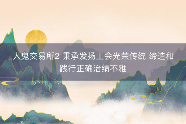 人鬼交易所2 秉承发扬工会光荣传统 缔造和践行正确治绩不雅