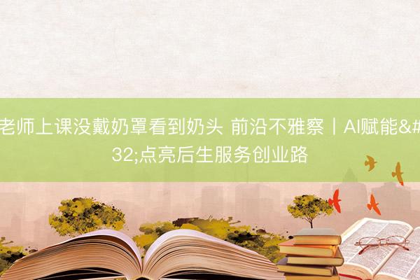 老师上课没戴奶罩看到奶头 前沿不雅察丨AI赋能 点亮后生服务创业路