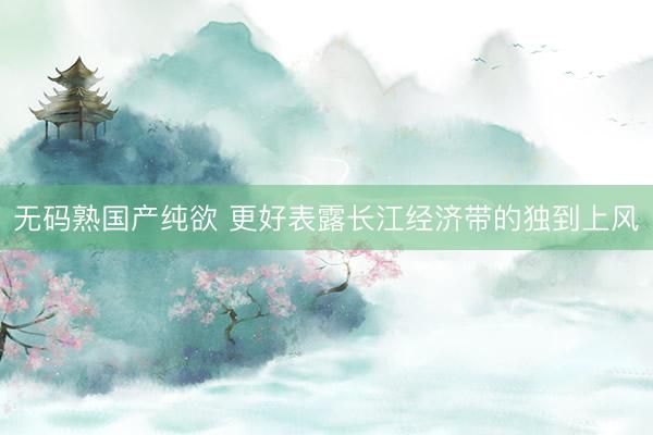无码熟国产纯欲 更好表露长江经济带的独到上风