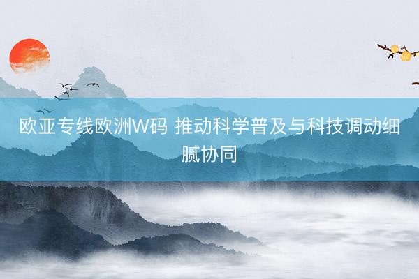 欧亚专线欧洲W码 推动科学普及与科技调动细腻协同