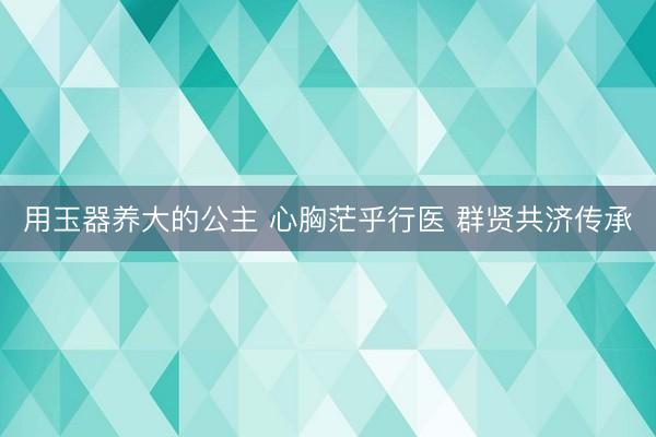 用玉器养大的公主 心胸茫乎行医 群贤共济传承
