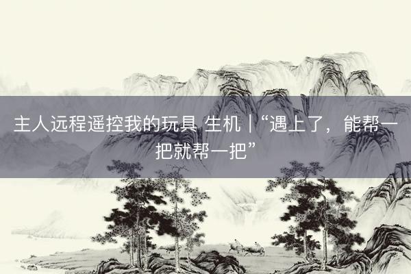 主人远程遥控我的玩具 生机|“遇上了,能帮一把就帮一把”