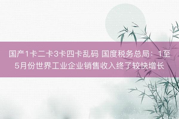 国产1卡二卡3卡四卡乱码 国度税务总局:1至5月份世界工业企业销售收入终了较快增长