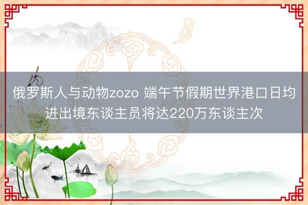 俄罗斯人与动物zozo 端午节假期世界港口日均进出境东谈主员将达220万东谈主次