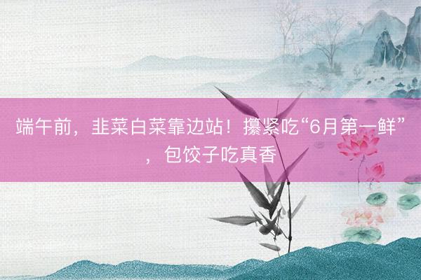 端午前，韭菜白菜靠边站！攥紧吃“6月第一鲜”，包饺子吃真香