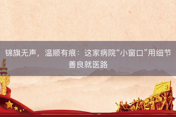 锦旗无声，温顺有痕：这家病院“小窗口”用细节善良就医路