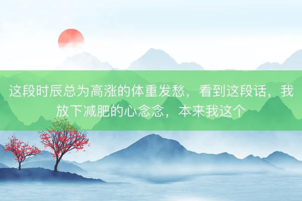 这段时辰总为高涨的体重发愁,看到这段话,我放下减肥的心念念,本来我这个