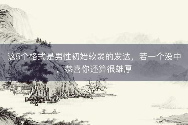 这5个格式是男性初始软弱的发达，若一个没中，恭喜你还算很雄厚