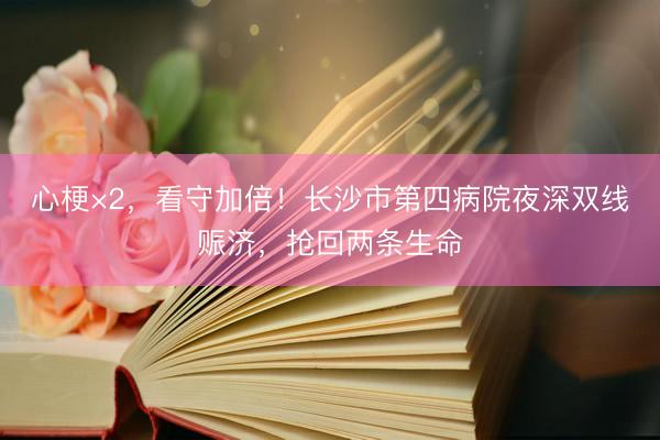 心梗×2,看守加倍!长沙市第四病院夜深双线赈济,抢回两条生命