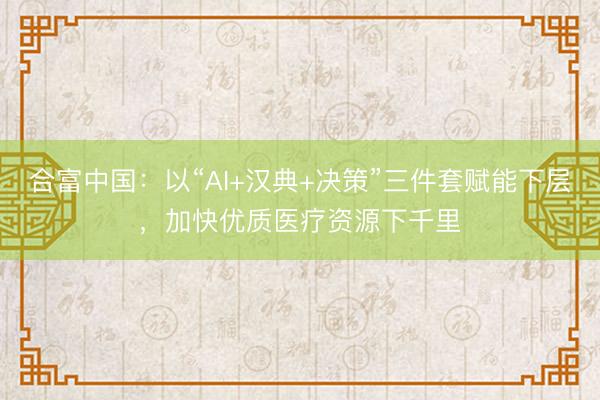 合富中国：以“AI+汉典+决策”三件套赋能下层，加快优质医疗资源下千里