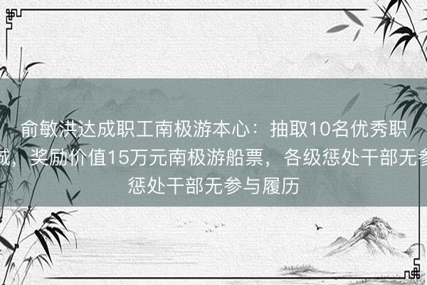 俞敏洪达成职工南极游本心：抽取10名优秀职工和赤诚，奖励价值15万元南极游船票，各级惩处干部无参与履历