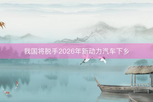 我国将脱手2026年新动力汽车下乡