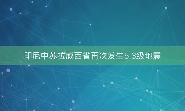印尼中苏拉威西省再次发生5.3级地震