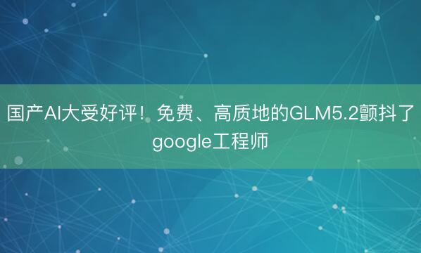国产AI大受好评!免费、高质地的GLM5.2颤抖了google工程师