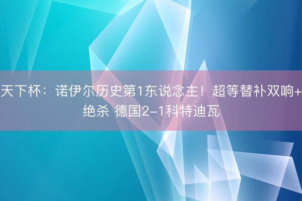 天下杯：诺伊尔历史第1东说念主！超等替补双响+绝杀 德国2-1科特迪瓦