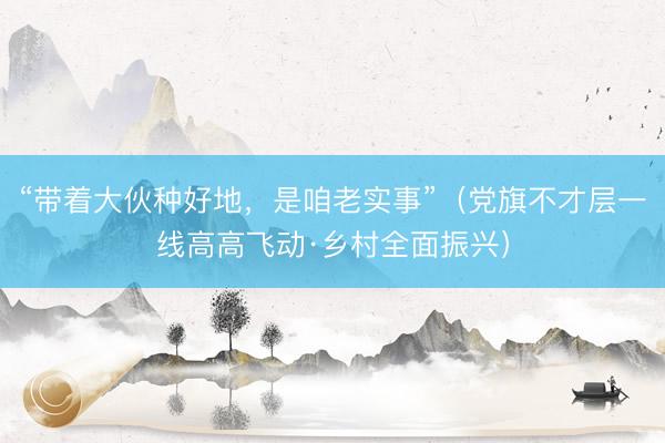 “带着大伙种好地，是咱老实事”（党旗不才层一线高高飞动·乡村全面振兴）