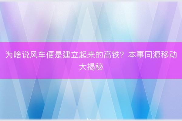为啥说风车便是建立起来的高铁?本事同源移动大揭秘