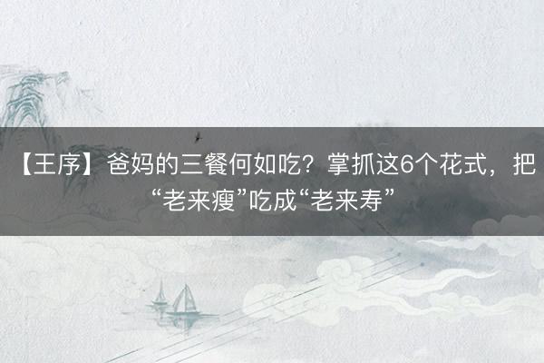 【王序】爸妈的三餐何如吃？掌抓这6个花式，把“老来瘦”吃成“老来寿”